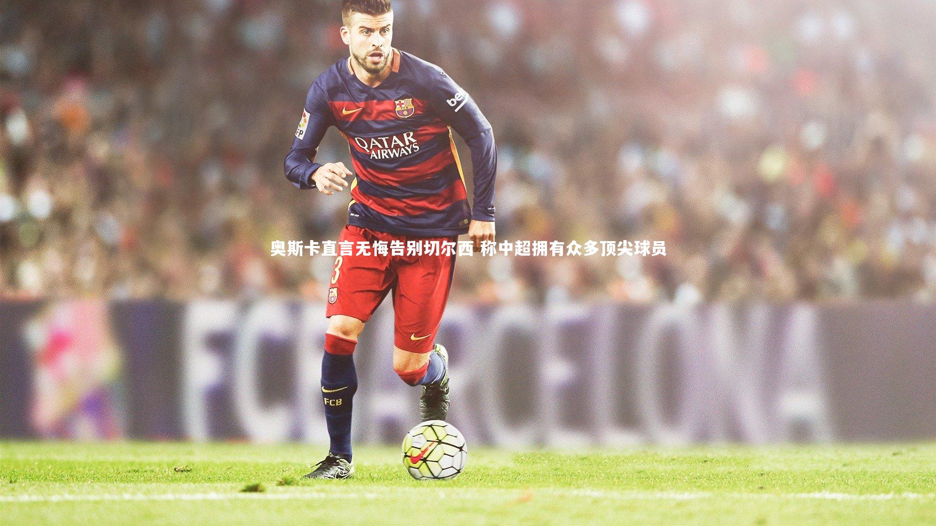 奥斯卡直言无悔告别切尔西 称中超拥有众多顶尖球员